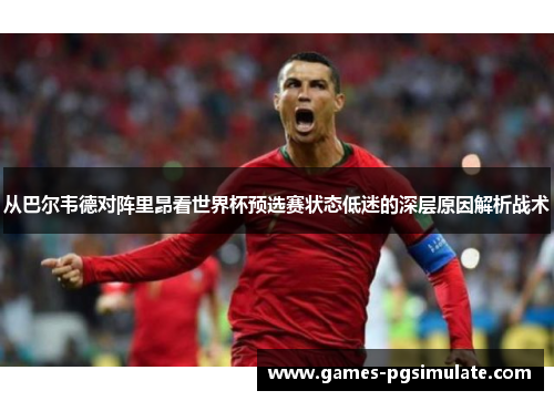 从巴尔韦德对阵里昂看世界杯预选赛状态低迷的深层原因解析战术 从巴尔韦德对阵里昂看世界杯预选赛状态低迷的深层原因解析战术