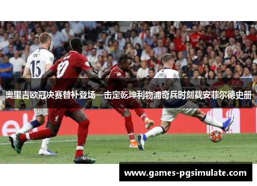 奥里吉欧冠决赛替补登场一击定乾坤利物浦奇兵时刻载安菲尔德史册