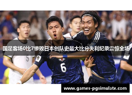 国足客场0比7惨败日本创队史最大比分失利纪录震惊全场
