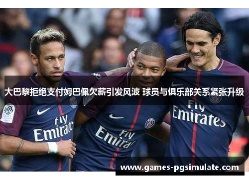 大巴黎拒绝支付姆巴佩欠薪引发风波 球员与俱乐部关系紧张升级