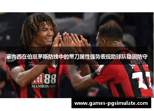 塞内西在伯恩茅斯防线中的带刀属性强势表现助球队稳固防守