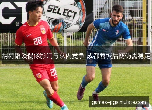 胡荷韬谈偶像影响与队内竞争 成都蓉城后防仍需稳定